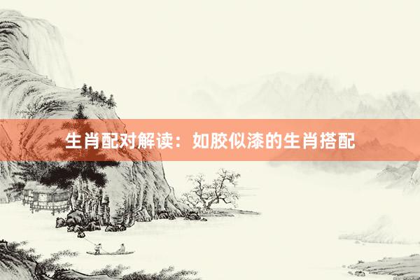 生肖配对解读：如胶似漆的生肖搭配