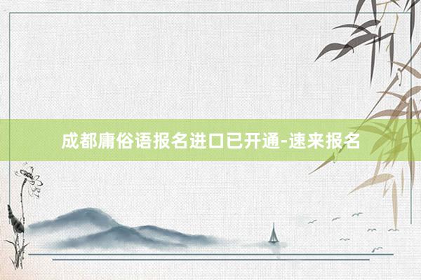 成都庸俗语报名进口已开通-速来报名